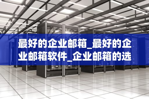 最好的企业邮箱_最好的企业邮箱软件_企业邮箱的选择：为什么它如此重要？