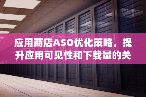 应用商店ASO优化策略，提升应用可见性和下载量的关键，app商店应用优化