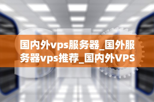 国内外vps服务器_国外服务器vps推荐_国内外VPS服务器的比较与选择
