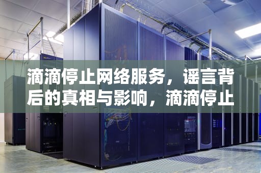 滴滴停止网络服务，谣言背后的真相与影响，滴滴停止网络服务什么原因