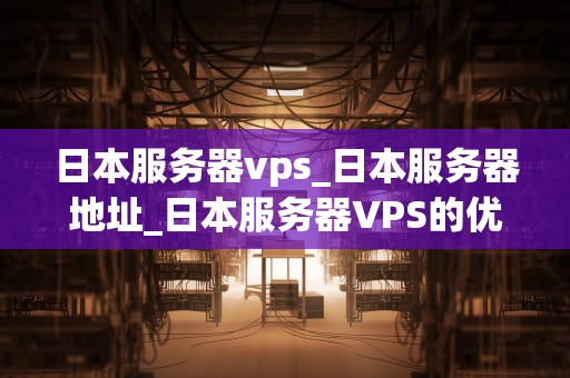 日本服务器vps_日本服务器地址_日本服务器VPS的优势与应用