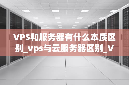 VPS和服务器有什么本质区别_vps与云服务器区别_VPS与服务器的本质区别