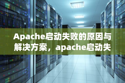 Apache启动失败的原因与解决方案，apache启动失败,请检查相关配置
