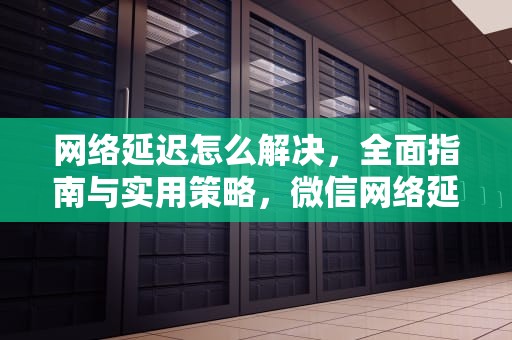 网络延迟怎么解决，全面指南与实用策略，微信网络延迟怎么解决