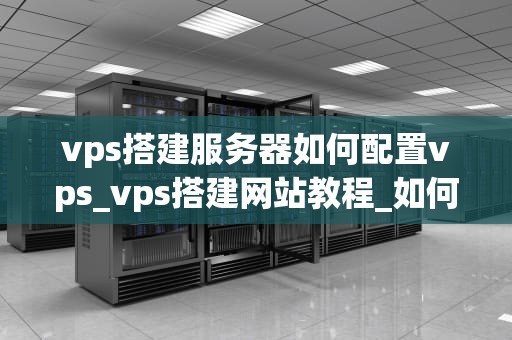 vps搭建服务器如何配置vps_vps搭建网站教程_如何配置VPS搭建服务器