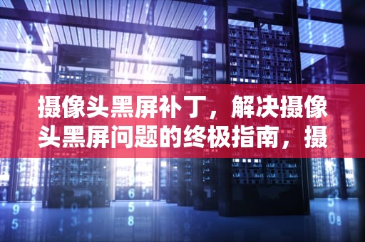 摄像头黑屏补丁，解决摄像头黑屏问题的终极指南，摄像头黑屏补丁怎么解决