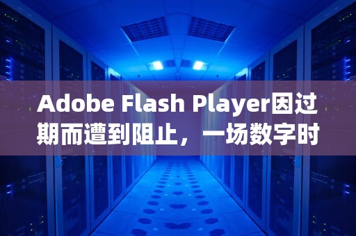 Adobe Flash Player因过期而遭到阻止，一场数字时代的告别，adobeflashplayer因过期而遭到阻止