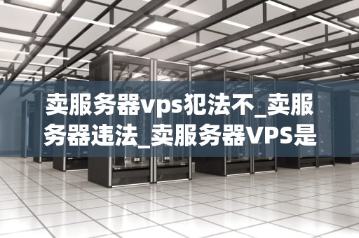 卖服务器vps犯法不_卖服务器违法_卖服务器VPS是否犯法？