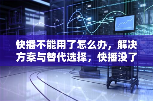 快播不能用了怎么办，解决方案与替代选择，快播没了怎么办