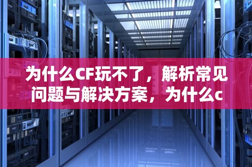 为什么CF玩不了，解析常见问题与解决方案，为什么cf玩不了生存竞技