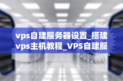 vps自建服务器设置_搭建vps主机教程_VPS自建服务器设置详解