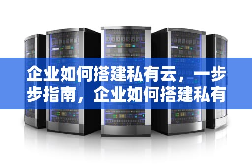 企业如何搭建私有云，一步步指南，企业如何搭建私有云服务