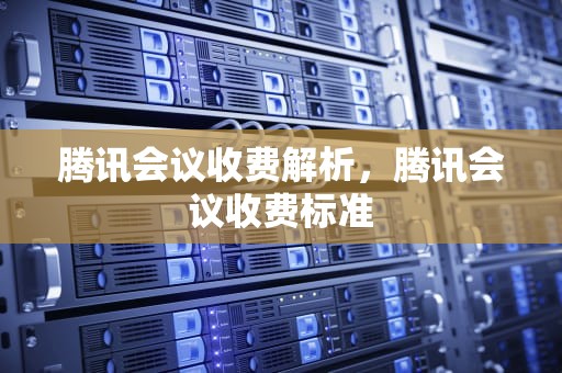腾讯会议收费解析，腾讯会议收费标准