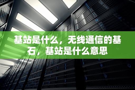 基站是什么，无线通信的基石，基站是什么意思