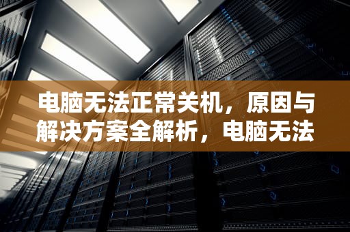 电脑无法正常关机，原因与解决方案全解析，电脑无法正常关机是怎么回事