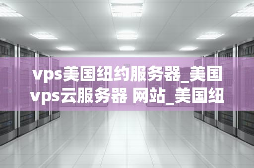 vps美国纽约服务器_美国vps云服务器 网站_美国纽约服务器的VPS服务：优势、应用与选择