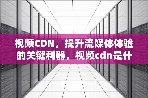 视频CDN，提升流媒体体验的关键利器，视频cdn是什么意思