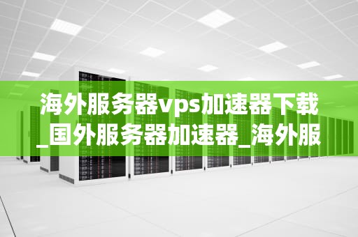 海外服务器vps加速器下载_国外服务器加速器_海外服务器VPS加速器下载：全面解析与实践