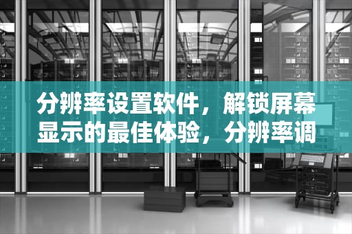 分辨率设置软件，解锁屏幕显示的最佳体验，分辨率调整软件