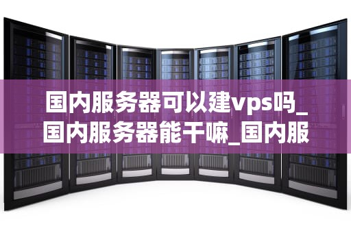 国内服务器可以建vps吗_国内服务器能干嘛_国内服务器建立VPS的全面指南
