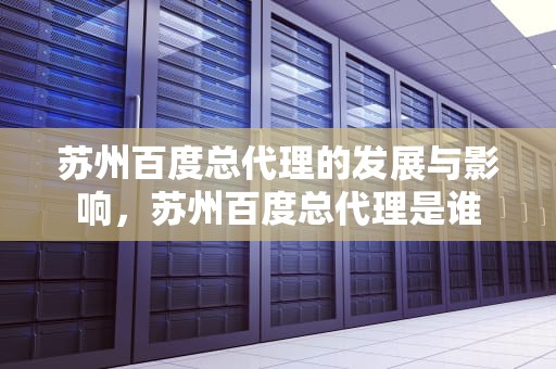 苏州百度总代理的发展与影响，苏州百度总代理是谁