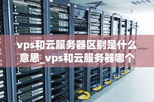vps和云服务器区别是什么意思_vps和云服务器哪个好_深入理解VPS和云服务器的区别
