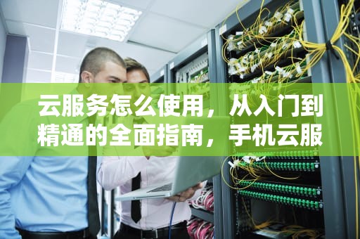 云服务怎么使用，从入门到精通的全面指南，手机云服务怎么使用