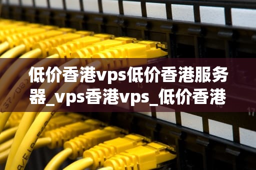 低价香港vps低价香港服务器_vps香港vps_低价香港VPS与服务器的选择与应用