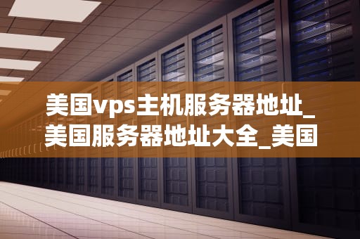 美国vps主机服务器地址_美国服务器地址大全_美国VPS主机服务器地址及其重要性