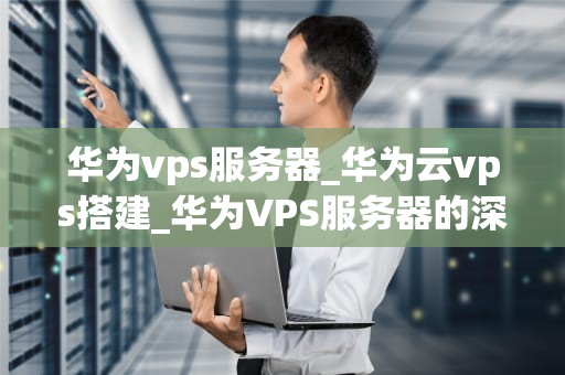 华为vps服务器_华为云vps搭建_华为VPS服务器的深度解析
