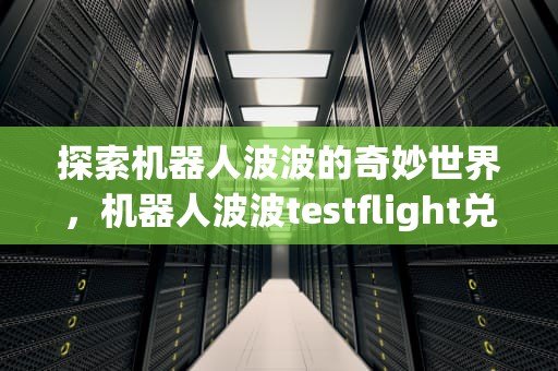 探索机器人波波的奇妙世界，机器人波波testflight兑换码贴吧