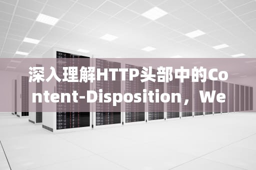 深入理解HTTP头部中的Content-Disposition，Web开发中的关键角色，content-disposition的作用