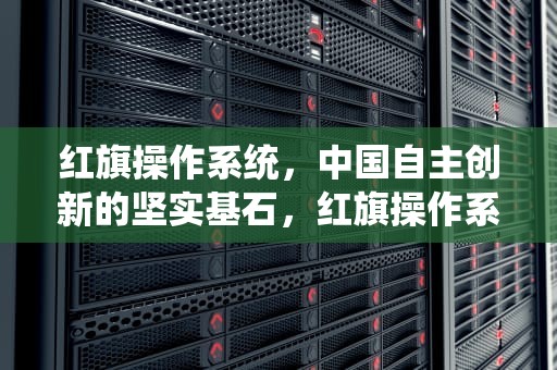 红旗操作系统，中国自主创新的坚实基石，红旗操作系统和麒麟操作系统