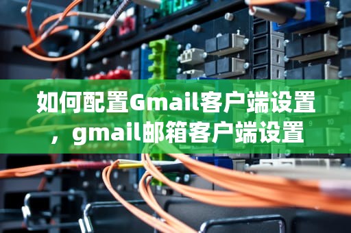 如何配置Gmail客户端设置，gmail邮箱客户端设置