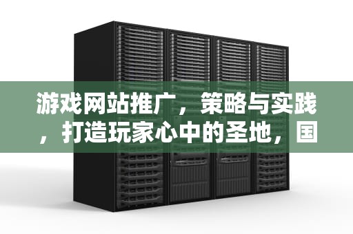 游戏网站推广，策略与实践，打造玩家心中的圣地，国外黄冈游戏网站推广