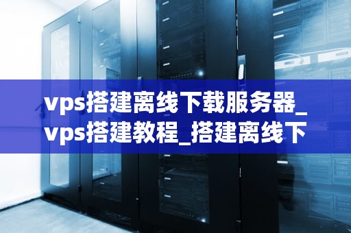 vps搭建离线下载服务器_vps搭建教程_搭建离线下载服务器的详细指南