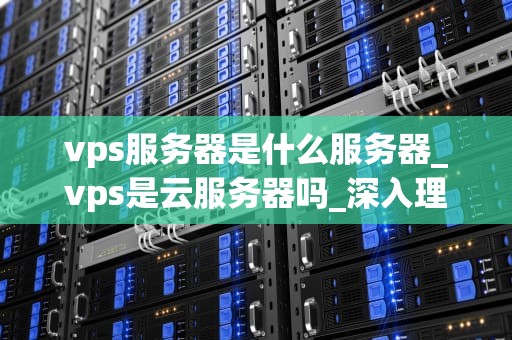 vps服务器是什么服务器_vps是云服务器吗_深入理解VPS服务器——虚拟专用服务器的全面解析