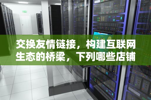 交换友情链接，构建互联网生态的桥梁，下列哪些店铺适合交换友情链接