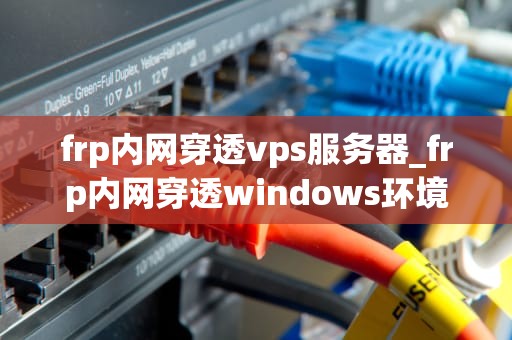 frp内网穿透vps服务器_frp内网穿透windows环境_FRP内网穿透VPS服务器的实现与应用