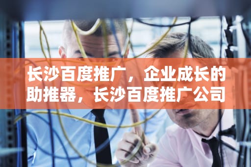 长沙百度推广，企业成长的助推器，长沙百度推广公司电话