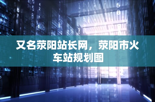 又名荥阳站长网，荥阳市火车站规划图