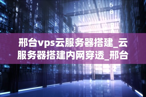 邢台vps云服务器搭建_云服务器搭建内网穿透_邢台VPS云服务器搭建指南