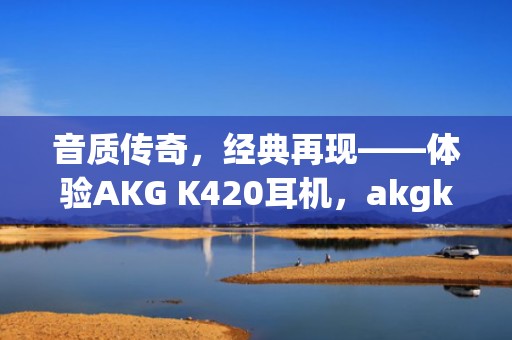 音质传奇，经典再现——体验AKG K420耳机，akgk420属于什么档次