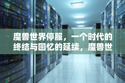 魔兽世界停服，一个时代的终结与回忆的延续，魔兽世界停服公告时间,结局早已注定?