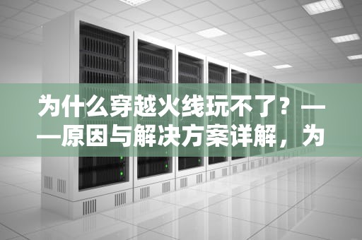 为什么穿越火线玩不了？——原因与解决方案详解，为什么穿越火线玩不了了