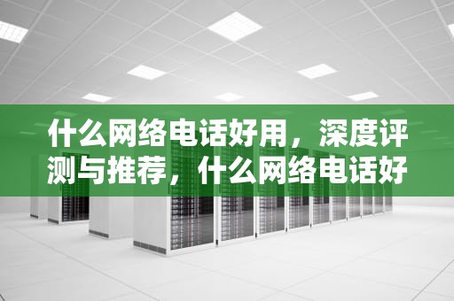 什么网络电话好用，深度评测与推荐，什么网络电话好用又便宜