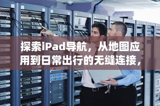 探索iPad导航，从地图应用到日常出行的无缝连接，ipad导航键怎么设置