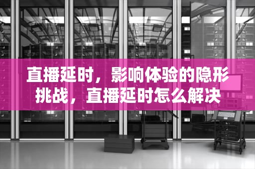 直播延时，影响体验的隐形挑战，直播延时怎么解决