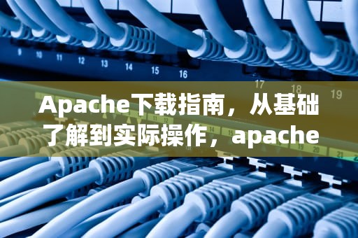 Apache下载指南，从基础了解到实际操作，apache 下载文件