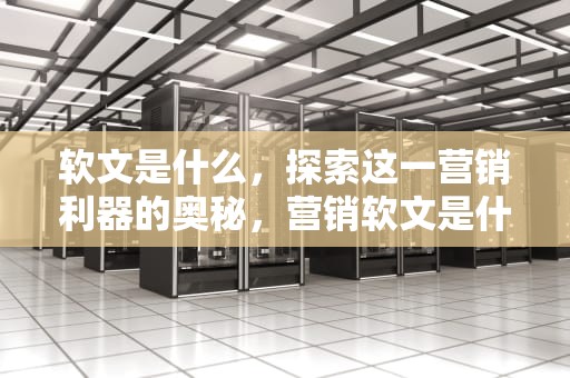 软文是什么，探索这一营销利器的奥秘，营销软文是什么